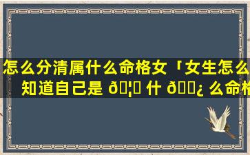 怎么分清属什么命格女「女生怎么知道自己是 🦅 什 🌿 么命格」